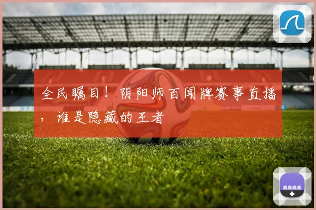 全民瞩目！阴阳师百闻牌赛事直播，谁是隐藏的王者
