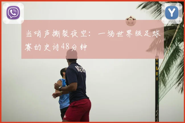 当哨声撕裂夜空:一场世界级足球赛的史诗48分钟
