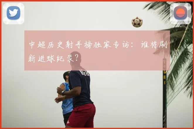 中超历史射手榜独家专访：谁将刷新进球纪录？