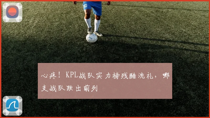 心疼！KPL战队实力榜残酷洗礼，哪支战队跌出前列