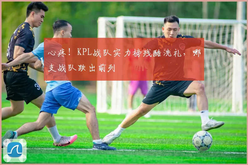 心疼!KPL战队实力榜残酷洗礼,哪支战队跌出前列